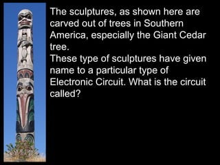 The sculptures, as shown here are
carved out of trees in Southern
America, especially the Giant Cedar
tree.
These type of sculptures have given
name to a particular type of
Electronic Circuit. What is the circuit
called?
 