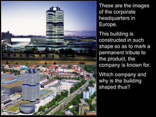 These are the images
of the corporate
headquarters in
Europe.
This building is
constructed in such
shape so as to mark a
permanent tribute to
the product, the
company is known for.
Which company and
why is the building
shaped thus?
 