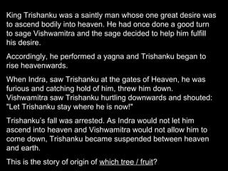 King Trishanku was a saintly man whose one great desire was
to ascend bodily into heaven. He had once done a good turn
to sage Vishwamitra and the sage decided to help him fulfill
his desire.
Accordingly, he performed a yagna and Trishanku began to
rise heavenwards.
When Indra, saw Trishanku at the gates of Heaven, he was
furious and catching hold of him, threw him down.
Vishwamitra saw Trishanku hurtling downwards and shouted:
"Let Trishanku stay where he is now!"
Trishanku’s fall was arrested. As Indra would not let him
ascend into heaven and Vishwamitra would not allow him to
come down, Trishanku became suspended between heaven
and earth.
This is the story of origin of which tree / fruit?
 