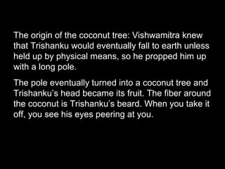 The origin of the coconut tree: Vishwamitra knew
that Trishanku would eventually fall to earth unless
held up by physical means, so he propped him up
with a long pole.
The pole eventually turned into a coconut tree and
Trishanku’s head became its fruit. The fiber around
the coconut is Trishanku’s beard. When you take it
off, you see his eyes peering at you.
 