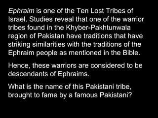 Ephraim is one of the Ten Lost Tribes of
Israel. Studies reveal that one of the warrior
tribes found in the Khyber-Pakhtunwala
region of Pakistan have traditions that have
striking similarities with the traditions of the
Ephraim people as mentioned in the Bible.
Hence, these warriors are considered to be
descendants of Ephraims.
What is the name of this Pakistani tribe,
brought to fame by a famous Pakistani?
 