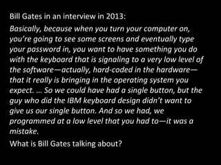 Bill Gates in an interview in 2013:
Basically, because when you turn your computer on,
you’re going to see some screens and eventually type
your password in, you want to have something you do
with the keyboard that is signaling to a very low level of
the software—actually, hard-coded in the hardware—
that it really is bringing in the operating system you
expect. … So we could have had a single button, but the
guy who did the IBM keyboard design didn’t want to
give us our single button. And so we had, we
programmed at a low level that you had to—it was a
mistake.
What is Bill Gates talking about?
 