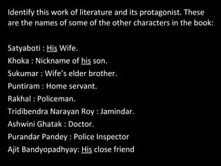 Identify this work of literature and its protagonist. These
are the names of some of the other characters in the book:
Satyaboti : His Wife.
Khoka : Nickname of his son.
Sukumar : Wife’s elder brother.
Puntiram : Home servant.
Rakhal : Policeman.
Tridibendra Narayan Roy : Jamindar.
Ashwini Ghatak : Doctor.
Purandar Pandey : Police Inspector
Ajit Bandyopadhyay: His close friend
 