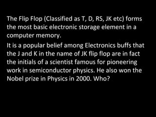 The Flip Flop (Classified as T, D, RS, JK etc) forms
the most basic electronic storage element in a
computer memory.
It is a popular belief among Electronics buffs that
the J and K in the name of JK flip flop are in fact
the initials of a scientist famous for pioneering
work in semiconductor physics. He also won the
Nobel prize in Physics in 2000. Who?
 