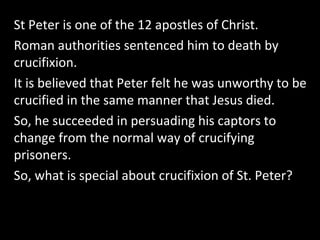 St Peter is one of the 12 apostles of Christ.
Roman authorities sentenced him to death by
crucifixion.
It is believed that Peter felt he was unworthy to be
crucified in the same manner that Jesus died.
So, he succeeded in persuading his captors to
change from the normal way of crucifying
prisoners.
So, what is special about crucifixion of St. Peter?
 