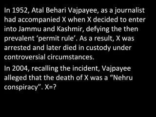 In 1952, Atal Behari Vajpayee, as a journalist
had accompanied X when X decided to enter
into Jammu and Kashmir, defying the then
prevalent ‘permit rule’. As a result, X was
arrested and later died in custody under
controversial circumstances.
In 2004, recalling the incident, Vajpayee
alleged that the death of X was a “Nehru
conspiracy”. X=?
 
