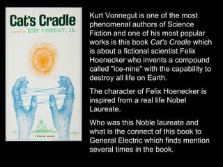 Kurt Vonnegut is one of the most
phenomenal authors of Science
Fiction and one of his most popular
works is this book Cat's Cradle which
is about a fictional scientist Felix
Hoenecker who invents a compound
called "ice-nine" with the capability to
destroy all life on Earth.
The character of Felix Hoenecker is
inspired from a real life Nobel
Laureate.
Who was this Noble laureate and
what is the connect of this book to
General Electric which finds mention
several times in the book.
 