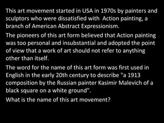 This art movement started in USA in 1970s by painters and
sculptors who were dissatisfied with Action painting, a
branch of American Abstract Expressionism.
The pioneers of this art form believed that Action painting
was too personal and insubstantial and adopted the point
of view that a work of art should not refer to anything
other than itself.
The word for the name of this art form was first used in
English in the early 20th century to describe "a 1913
composition by the Russian painter Kasimir Malevich of a
black square on a white ground".
What is the name of this art movement?
 