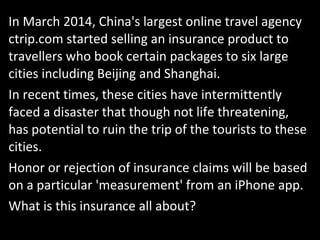 In March 2014, China's largest online travel agency
ctrip.com started selling an insurance product to
travellers who book certain packages to six large
cities including Beijing and Shanghai.
In recent times, these cities have intermittently
faced a disaster that though not life threatening,
has potential to ruin the trip of the tourists to these
cities.
Honor or rejection of insurance claims will be based
on a particular 'measurement' from an iPhone app.
What is this insurance all about?
 