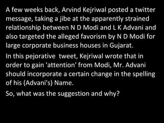 A few weeks back, Arvind Kejriwal posted a twitter
message, taking a jibe at the apparently strained
relationship between N D Modi and L K Advani and
also targeted the alleged favorism by N D Modi for
large corporate business houses in Gujarat.
In this pejorative tweet, Kejriwal wrote that in
order to gain 'attention' from Modi, Mr. Advani
should incorporate a certain change in the spelling
of his (Advani's) Name.
So, what was the suggestion and why?
 