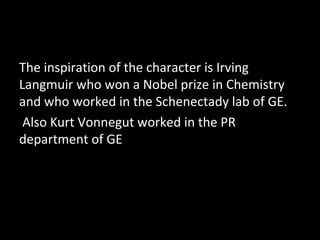 The inspiration of the character is Irving
Langmuir who won a Nobel prize in Chemistry
and who worked in the Schenectady lab of GE.
Also Kurt Vonnegut worked in the PR
department of GE
 