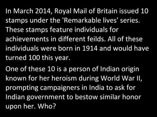 In March 2014, Royal Mail of Britain issued 10
stamps under the 'Remarkable lives' series.
These stamps feature individuals for
achievements in different feilds. All of these
individuals were born in 1914 and would have
turned 100 this year.
One of these 10 is a person of Indian origin
known for her heroism during World War II,
prompting campaigners in India to ask for
Indian government to bestow similar honor
upon her. Who?
 