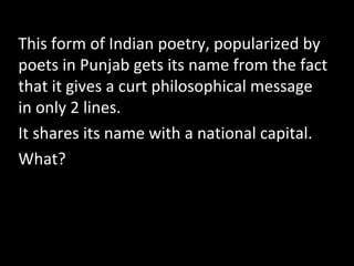 This form of Indian poetry, popularized by
poets in Punjab gets its name from the fact
that it gives a curt philosophical message
in only 2 lines.
It shares its name with a national capital.
What?
 