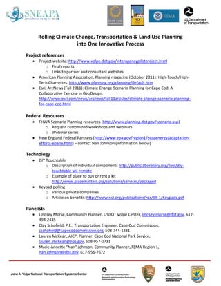 Rolling Climate Change, Transportation & Land Use Planning
                       into One Innovative Process
Project references
   •   Project website: http://www.volpe.dot.gov/interagencypilotproject.html
           o Final reports
           o Links to partner and consultant websites
   •   American Planning Association, Planning magazine (October 2011): High-Touch/High-
       Tech Charrettes. http://www.planning.org/planning/default.htm
   •   Esri, ArcNews (Fall 2011): Climate Change Scenario Planning for Cape Cod: A
       Collaborative Exercise in GeoDesign.
       http://www.esri.com/news/arcnews/fall11articles/climate-change-scenario-planning-
       for-cape-cod.html

Federal Resources
   •   FHWA Scenario Planning resources (http://www.planning.dot.gov/scenario.asp)
           o Request customized workshops and webinars
           o Webinar series
   •   New England Federal Partners (http://www.epa.gov/region1/eco/energy/adaptation-
       efforts-epane.html) – contact Nan Johnson (information below)

Technology
   •   DIY Touchtable
           o Description of individual components http://publiclaboratory.org/tool/diy-
              touchtable-wii-remote
           o Example of place to buy or rent a kit
              http://www.placematters.org/solutions/services/packaged
   •   Keypad polling
           o Various private companies
           o Article on benefits: http://www.ncl.org/publications/ncr/99-1/Keypads.pdf

Panelists
   •   Lindsey Morse, Community Planner, USDOT Volpe Center, lindsey.morse@dot.gov, 617-
       494-2435
   •   Clay Schofield, P.E., Transportation Engineer, Cape Cod Commission,
       cschofield@capecodcommission.org, 508-744-1231
   •   Lauren McKean, AICP, Planner, Cape Cod National Park Service,
       lauren_mckean@nps.gov, 508-957-0731
   •   Marie-Annette “Nan” Johnson, Community Planner, FEMA Region 1,
       nan.johnson@dhs.gov, 617-956-7672
 