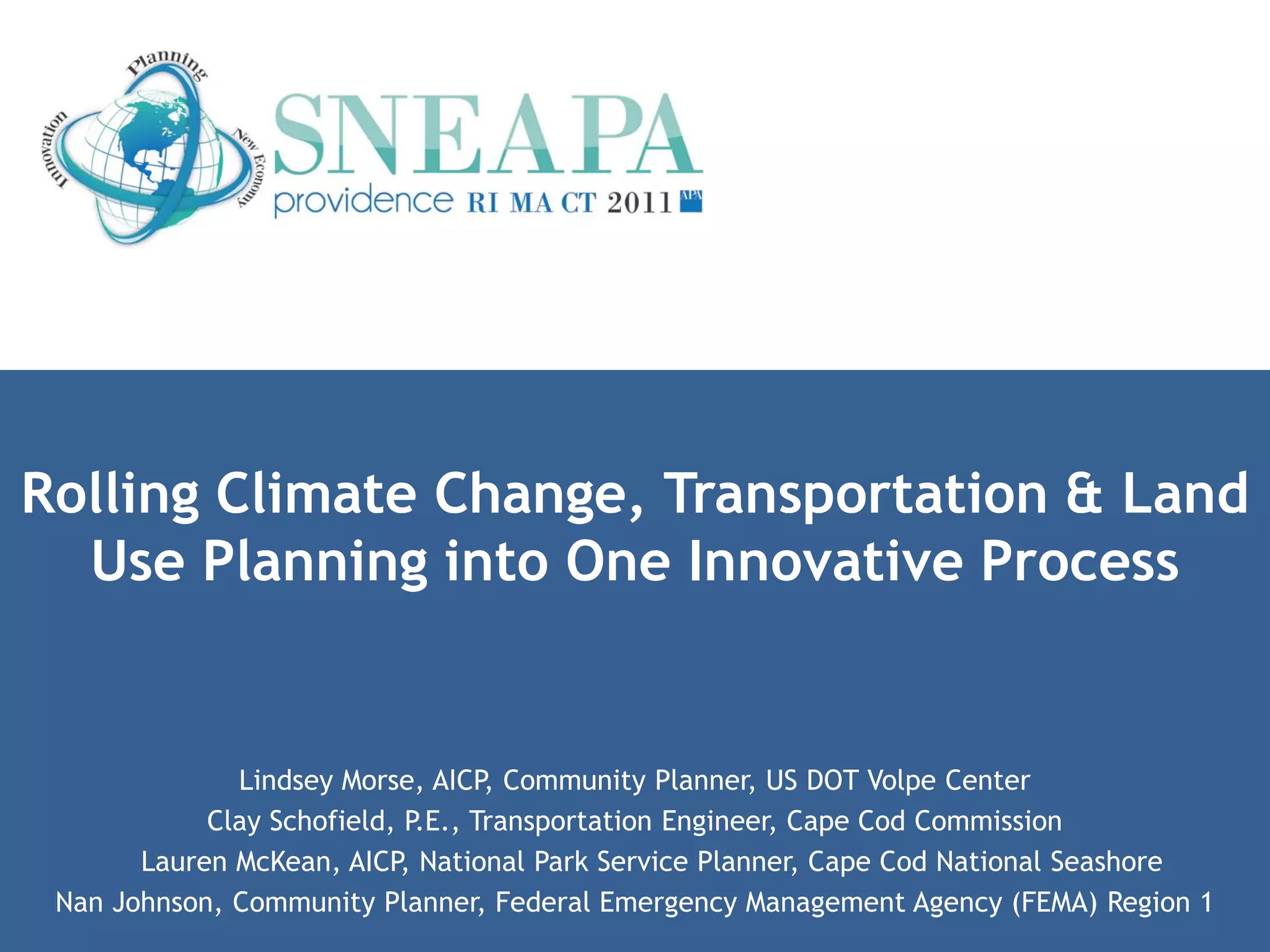 Rolling Climate Change, Transportation & Land
  Use Planning into One Innovative Process


              Lindsey Morse, AICP, Community Planner, US DOT Volpe Center
            Clay Schofield, P.E., Transportation Engineer, Cape Cod Commission
       Lauren McKean, AICP, National Park Service Planner, Cape Cod National Seashore
 Nan Johnson, Community Planner, Federal Emergency Management Agency (FEMA) Region 1
 