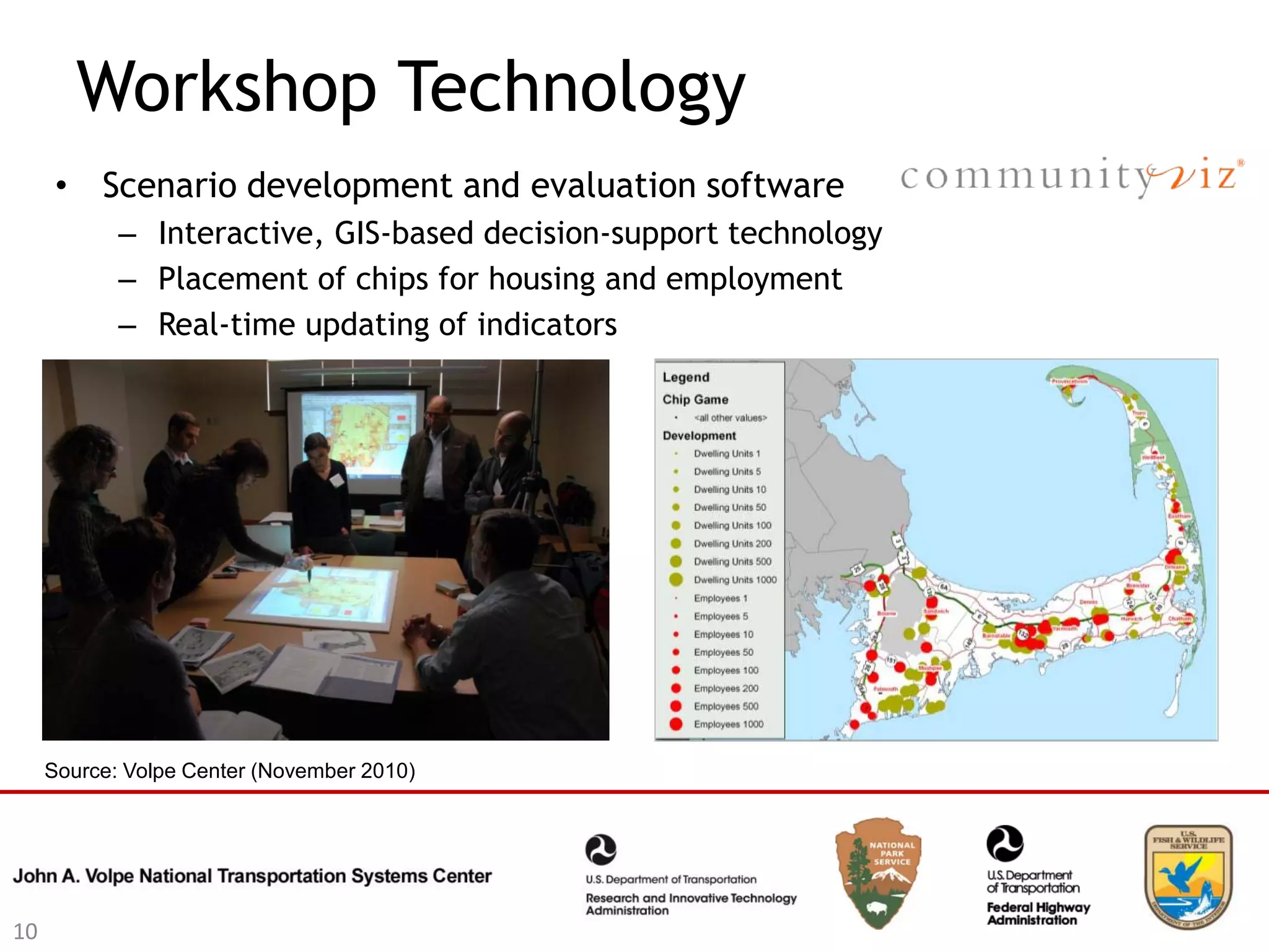Workshop Technology
      • Scenario development and evaluation software
            – Interactive, GIS-based decision-support technology
            – Placement of chips for housing and employment
            – Real-time updating of indicators




     Source: Volpe Center (November 2010)




10
 