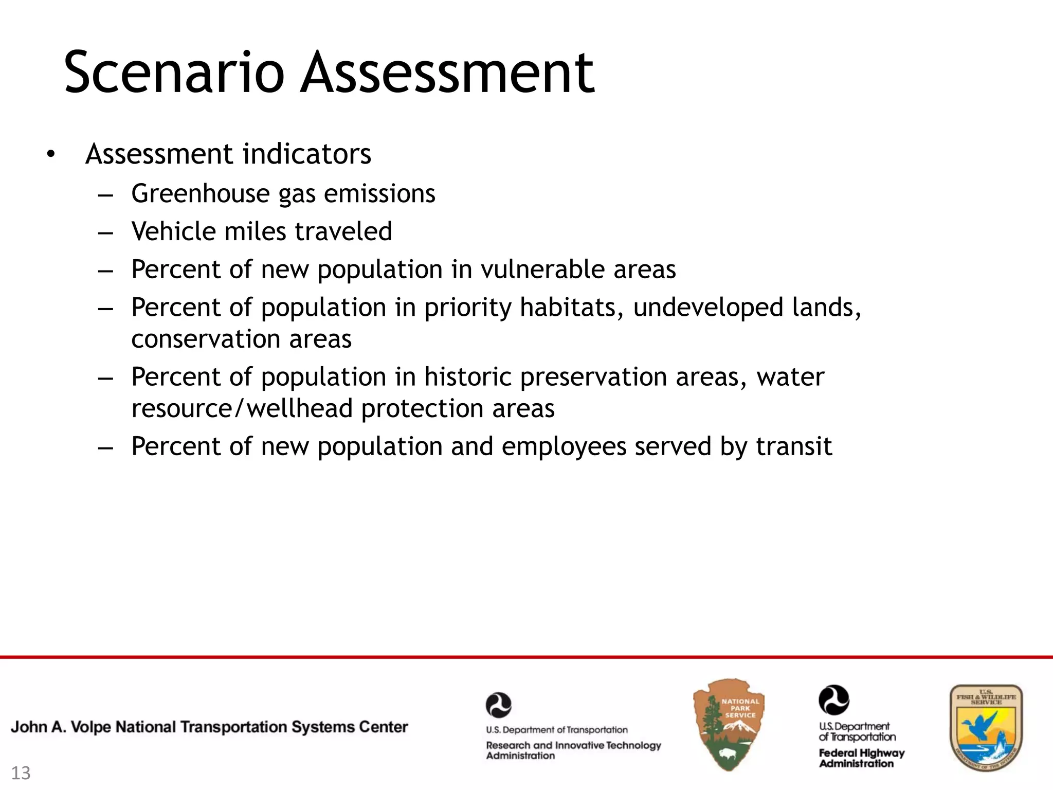Scenario Assessment
     • Assessment indicators
        – Greenhouse gas emissions
        – Vehicle miles traveled
        – Percent of new population in vulnerable areas
        – Percent of population in priority habitats, undeveloped lands,
          conservation areas
        – Percent of population in historic preservation areas, water
          resource/wellhead protection areas
        – Percent of new population and employees served by transit




13
 