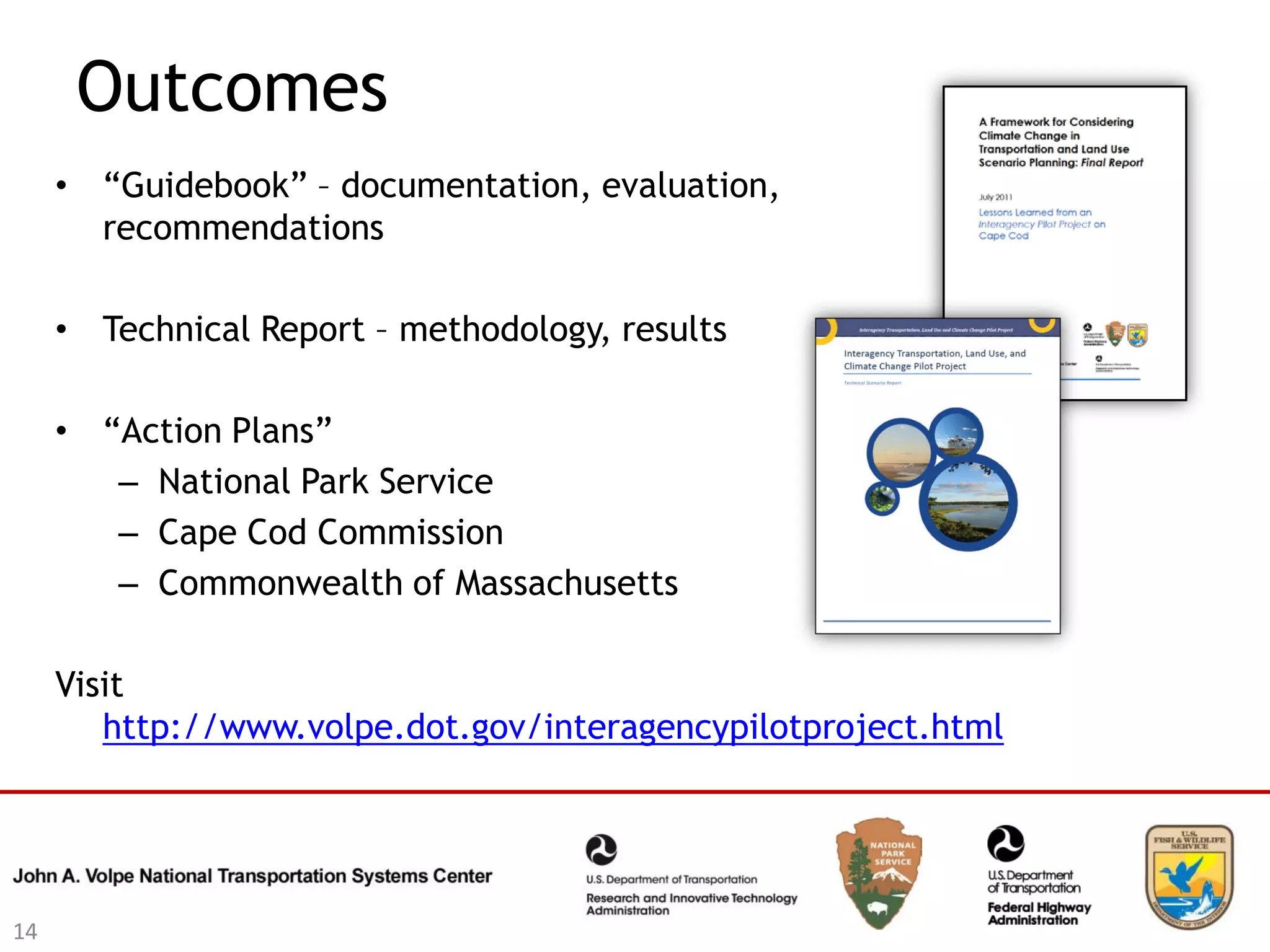 Outcomes
     • “Guidebook” – documentation, evaluation,
       recommendations

     • Technical Report – methodology, results

     • “Action Plans”
        – National Park Service
        – Cape Cod Commission
        – Commonwealth of Massachusetts

     Visit
        http://www.volpe.dot.gov/interagencypilotproject.html




14
 