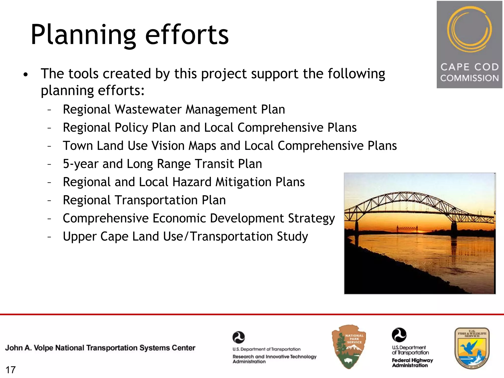 Planning efforts
     • The tools created by this project support the following
       planning efforts:
        –   Regional Wastewater Management Plan
        –   Regional Policy Plan and Local Comprehensive Plans
        –   Town Land Use Vision Maps and Local Comprehensive Plans
        –   5-year and Long Range Transit Plan
        –   Regional and Local Hazard Mitigation Plans
        –   Regional Transportation Plan
        –   Comprehensive Economic Development Strategy
        –   Upper Cape Land Use/Transportation Study




17
 
