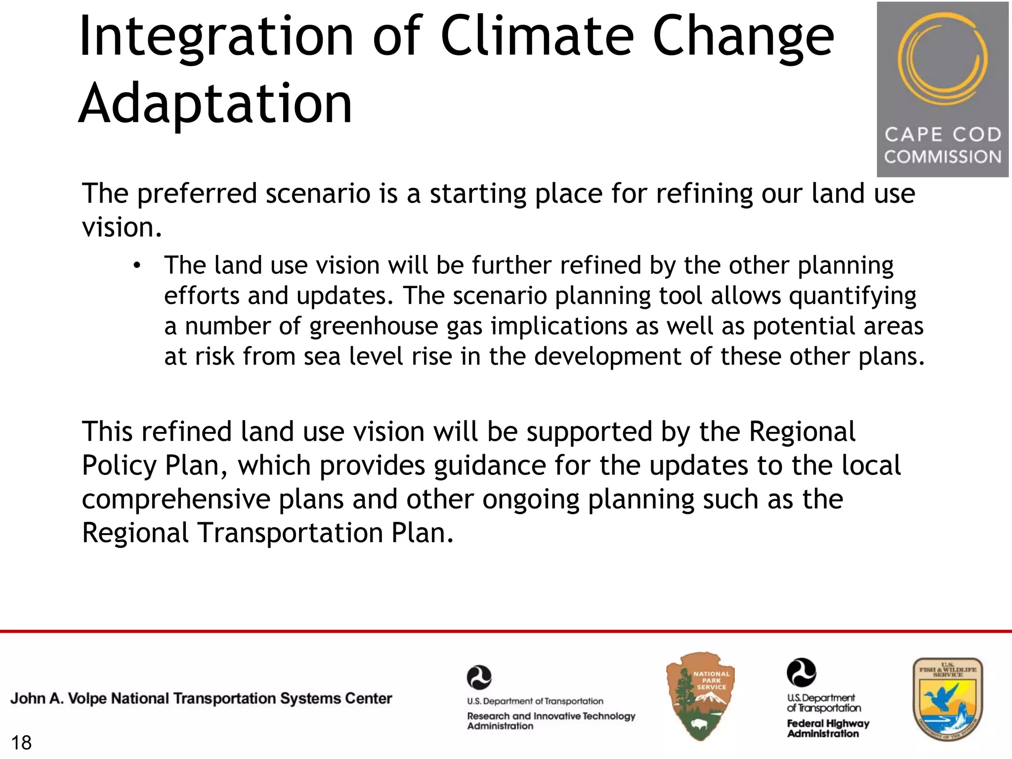 Integration of Climate Change
     Adaptation
     The preferred scenario is a starting place for refining our land use
     vision.
         • The land use vision will be further refined by the other planning
           efforts and updates. The scenario planning tool allows quantifying
           a number of greenhouse gas implications as well as potential areas
           at risk from sea level rise in the development of these other plans.


     This refined land use vision will be supported by the Regional
     Policy Plan, which provides guidance for the updates to the local
     comprehensive plans and other ongoing planning such as the
     Regional Transportation Plan.




18
 