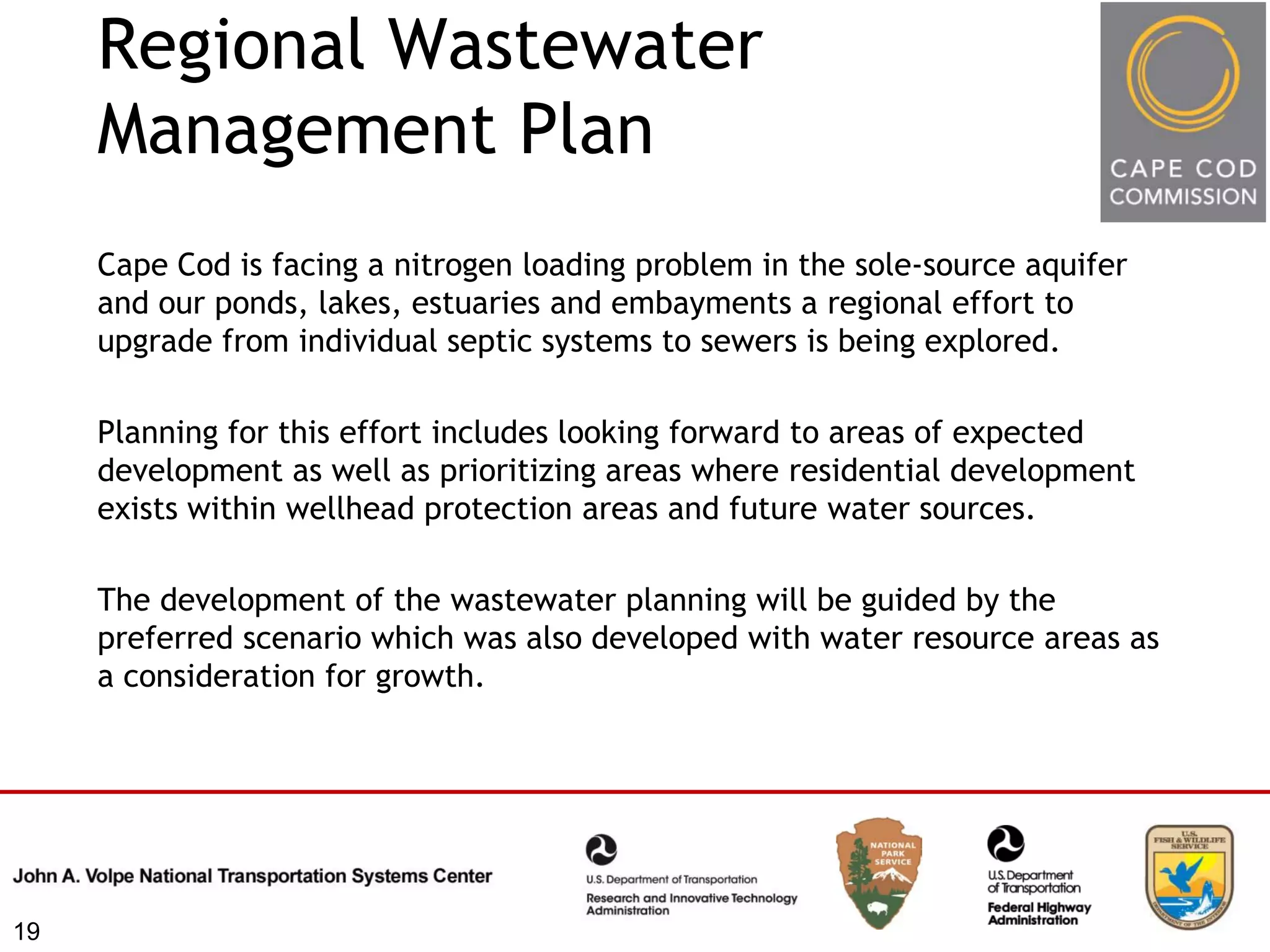 Regional Wastewater
     Management Plan
     Cape Cod is facing a nitrogen loading problem in the sole-source aquifer
     and our ponds, lakes, estuaries and embayments a regional effort to
     upgrade from individual septic systems to sewers is being explored.

     Planning for this effort includes looking forward to areas of expected
     development as well as prioritizing areas where residential development
     exists within wellhead protection areas and future water sources.

     The development of the wastewater planning will be guided by the
     preferred scenario which was also developed with water resource areas as
     a consideration for growth.




19
 