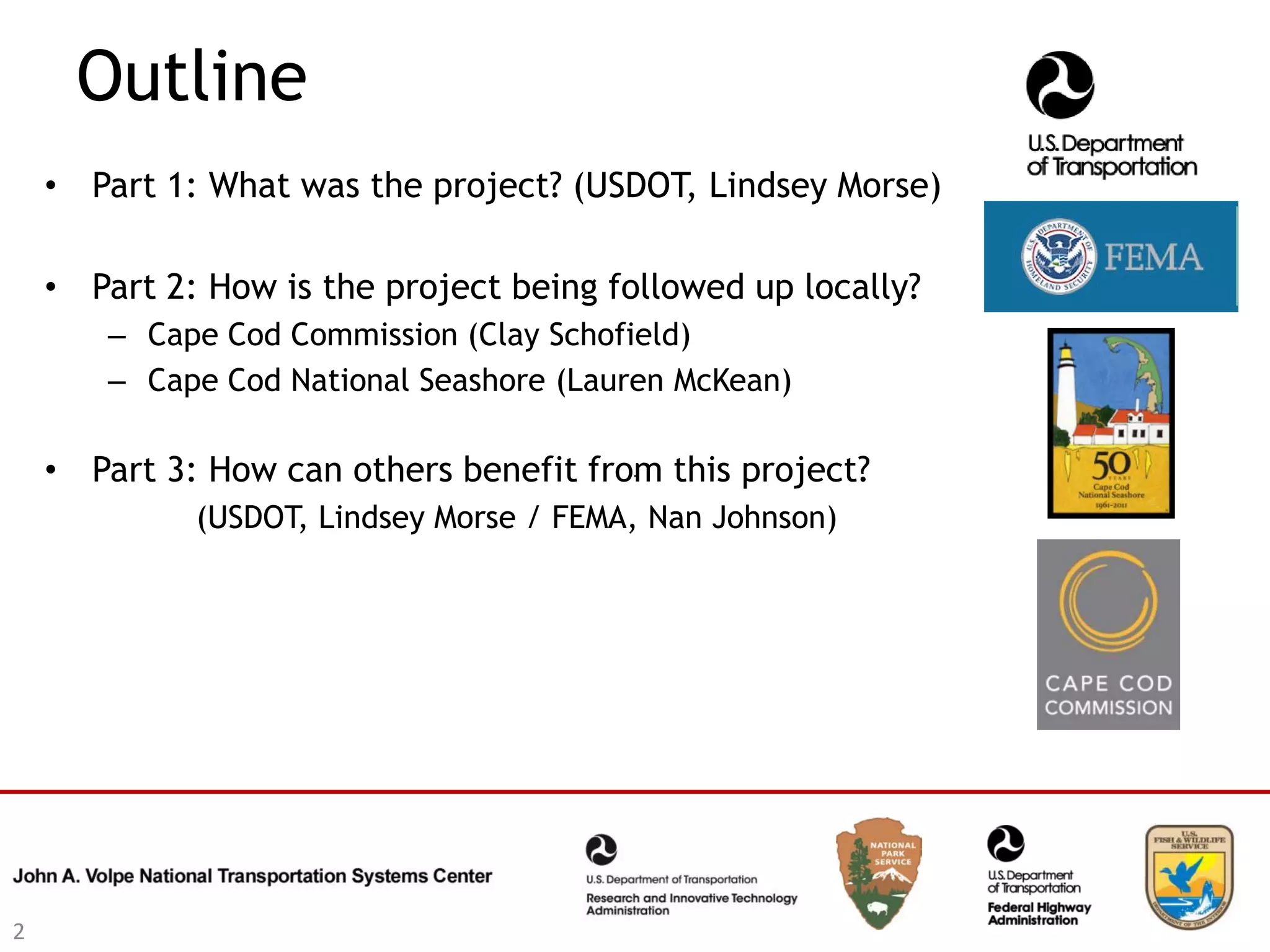 Outline
    • Part 1: What was the project? (USDOT, Lindsey Morse)

    • Part 2: How is the project being followed up locally?
       – Cape Cod Commission (Clay Schofield)
       – Cape Cod National Seashore (Lauren McKean)

    • Part 3: How can others benefit from this project?
             (USDOT, Lindsey Morse / FEMA, Nan Johnson)




2
 