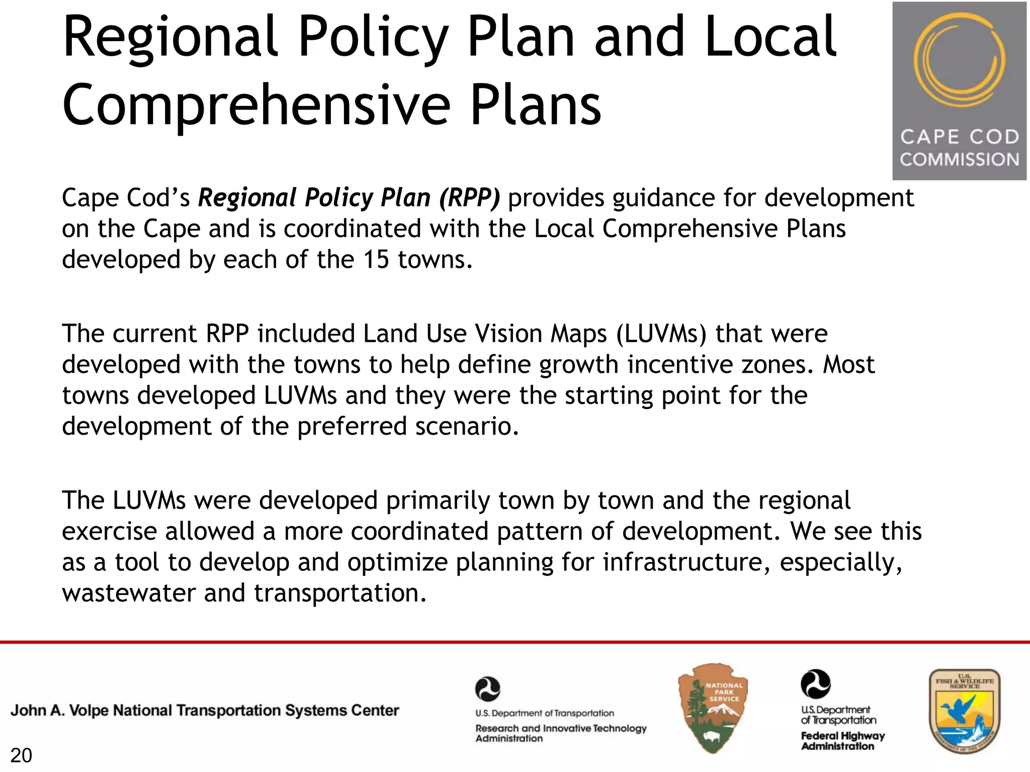 Regional Policy Plan and Local
     Comprehensive Plans
     Cape Cod’s Regional Policy Plan (RPP) provides guidance for development
     on the Cape and is coordinated with the Local Comprehensive Plans
     developed by each of the 15 towns.

     The current RPP included Land Use Vision Maps (LUVMs) that were
     developed with the towns to help define growth incentive zones. Most
     towns developed LUVMs and they were the starting point for the
     development of the preferred scenario.

     The LUVMs were developed primarily town by town and the regional
     exercise allowed a more coordinated pattern of development. We see this
     as a tool to develop and optimize planning for infrastructure, especially,
     wastewater and transportation.




20
 