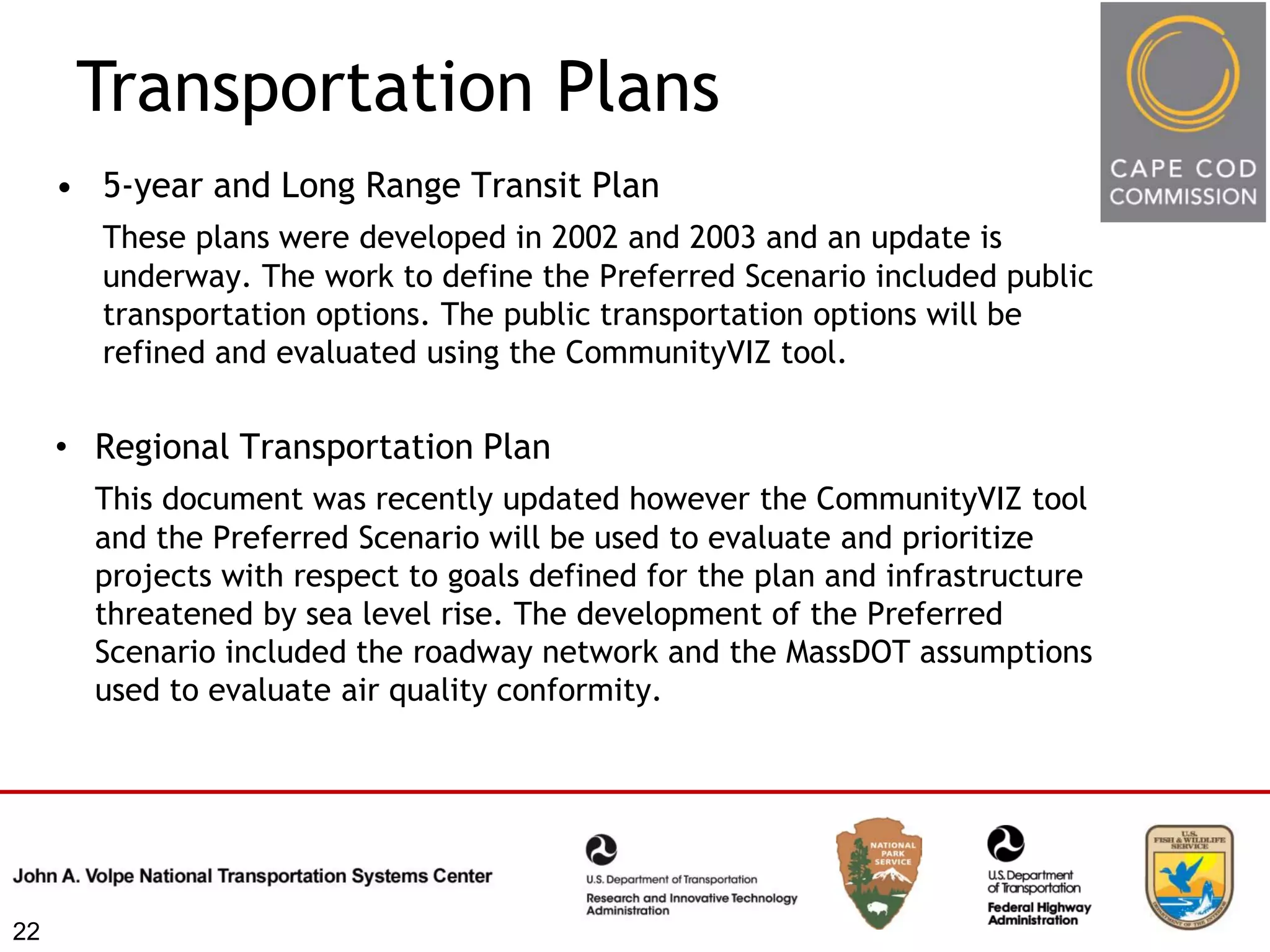 Transportation Plans
     • 5-year and Long Range Transit Plan
       These plans were developed in 2002 and 2003 and an update is
       underway. The work to define the Preferred Scenario included public
       transportation options. The public transportation options will be
       refined and evaluated using the CommunityVIZ tool.


     • Regional Transportation Plan
       This document was recently updated however the CommunityVIZ tool
       and the Preferred Scenario will be used to evaluate and prioritize
       projects with respect to goals defined for the plan and infrastructure
       threatened by sea level rise. The development of the Preferred
       Scenario included the roadway network and the MassDOT assumptions
       used to evaluate air quality conformity.




22
 