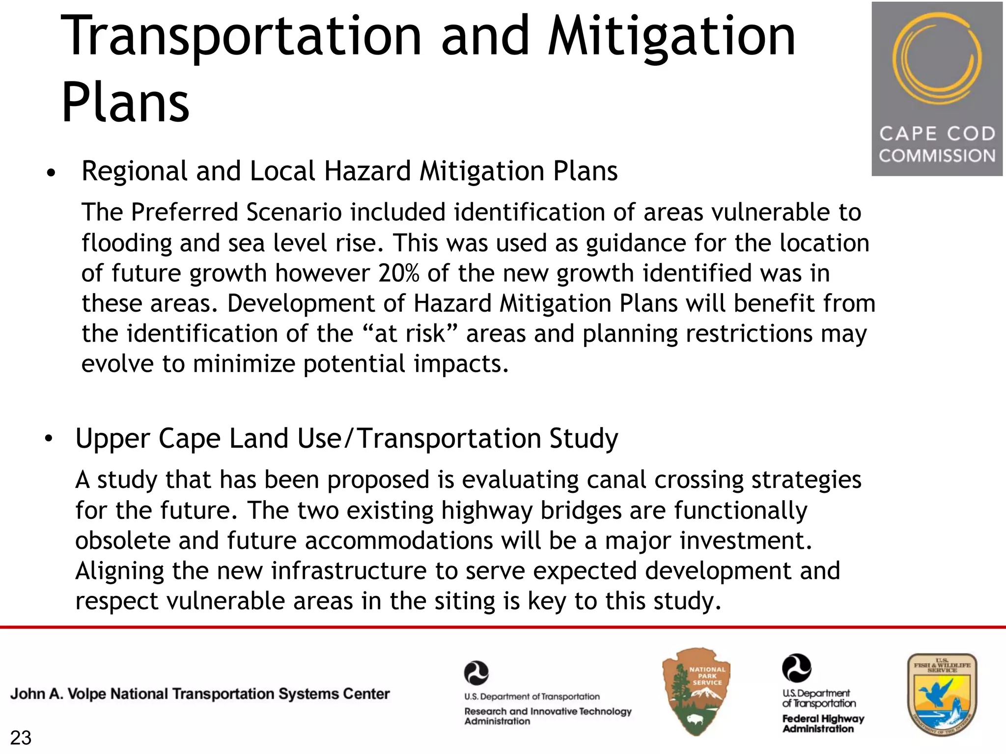 Transportation and Mitigation
      Plans
     • Regional and Local Hazard Mitigation Plans
       The Preferred Scenario included identification of areas vulnerable to
       flooding and sea level rise. This was used as guidance for the location
       of future growth however 20% of the new growth identified was in
       these areas. Development of Hazard Mitigation Plans will benefit from
       the identification of the “at risk” areas and planning restrictions may
       evolve to minimize potential impacts.


     • Upper Cape Land Use/Transportation Study
       A study that has been proposed is evaluating canal crossing strategies
       for the future. The two existing highway bridges are functionally
       obsolete and future accommodations will be a major investment.
       Aligning the new infrastructure to serve expected development and
       respect vulnerable areas in the siting is key to this study.




23
 