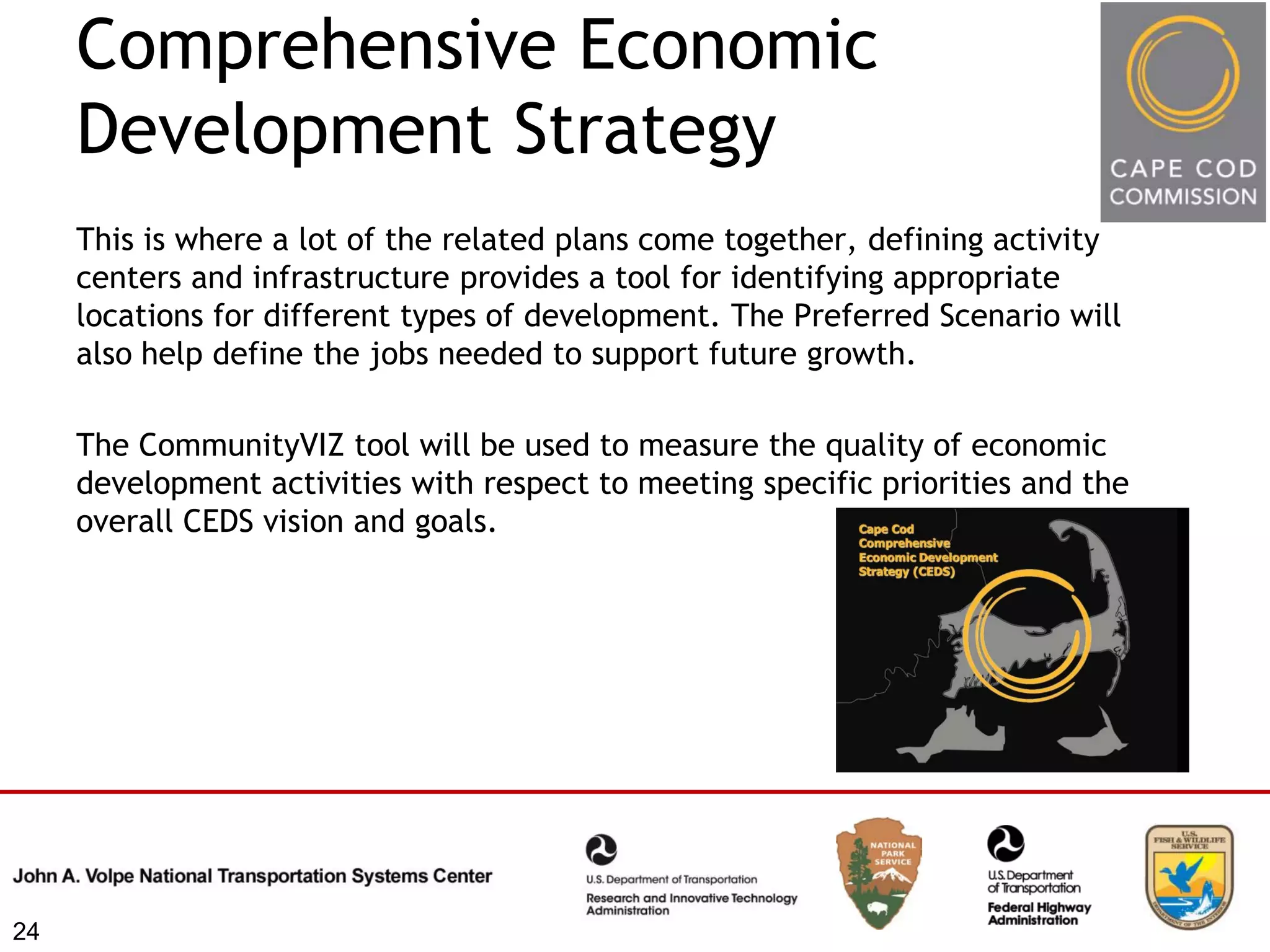 Comprehensive Economic
     Development Strategy
     This is where a lot of the related plans come together, defining activity
     centers and infrastructure provides a tool for identifying appropriate
     locations for different types of development. The Preferred Scenario will
     also help define the jobs needed to support future growth.

     The CommunityVIZ tool will be used to measure the quality of economic
     development activities with respect to meeting specific priorities and the
     overall CEDS vision and goals.




24
 