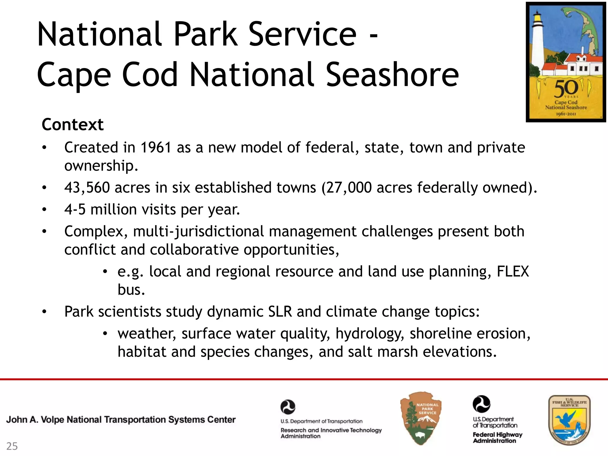 National Park Service -
     Cape Cod National Seashore
     Context
     •   Created in 1961 as a new model of federal, state, town and private
         ownership.
     •   43,560 acres in six established towns (27,000 acres federally owned).
     •   4-5 million visits per year.
     •   Complex, multi-jurisdictional management challenges present both
         conflict and collaborative opportunities,
               • e.g. local and regional resource and land use planning, FLEX
                 bus.
     •   Park scientists study dynamic SLR and climate change topics:
               • weather, surface water quality, hydrology, shoreline erosion,
                 habitat and species changes, and salt marsh elevations.




25
 