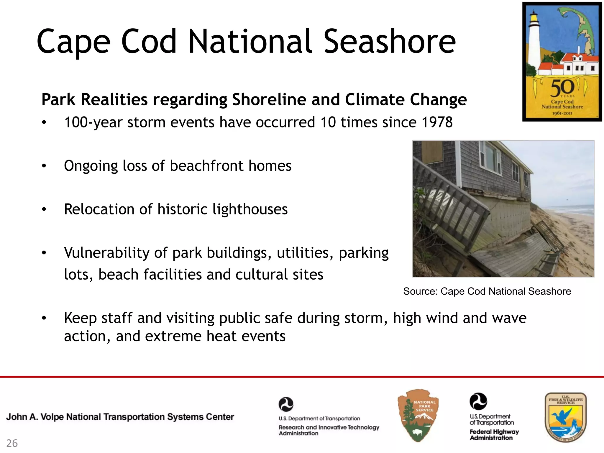 Cape Cod National Seashore
     Park Realities regarding Shoreline and Climate Change
     •   100-year storm events have occurred 10 times since 1978

     •   Ongoing loss of beachfront homes

     •   Relocation of historic lighthouses

     •   Vulnerability of park buildings, utilities, parking
         lots, beach facilities and cultural sites
                                                               Source: Cape Cod National Seashore

     •   Keep staff and visiting public safe during storm, high wind and wave
         action, and extreme heat events




26
 