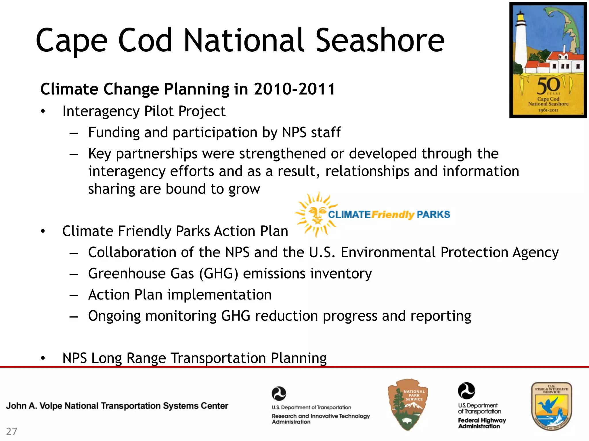 Cape Cod National Seashore
     Climate Change Planning in 2010-2011
     •   Interagency Pilot Project
          – Funding and participation by NPS staff
          – Key partnerships were strengthened or developed through the
             interagency efforts and as a result, relationships and information
             sharing are bound to grow

     •   Climate Friendly Parks Action Plan
          – Collaboration of the NPS and the U.S. Environmental Protection Agency
          – Greenhouse Gas (GHG) emissions inventory
          – Action Plan implementation
          – Ongoing monitoring GHG reduction progress and reporting

     •   NPS Long Range Transportation Planning



27
 