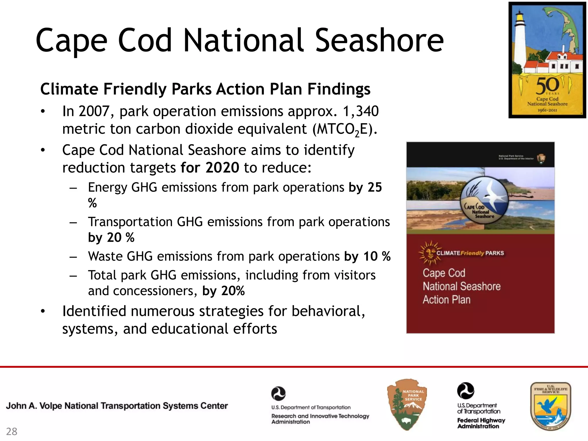 Cape Cod National Seashore
     Climate Friendly Parks Action Plan Findings
     •   In 2007, park operation emissions approx. 1,340
         metric ton carbon dioxide equivalent (MTCO2E).
     •   Cape Cod National Seashore aims to identify
         reduction targets for 2020 to reduce:
          – Energy GHG emissions from park operations by 25
            %
          – Transportation GHG emissions from park operations
            by 20 %
          – Waste GHG emissions from park operations by 10 %
          – Total park GHG emissions, including from visitors
            and concessioners, by 20%
     •   Identified numerous strategies for behavioral,
         systems, and educational efforts




28
 