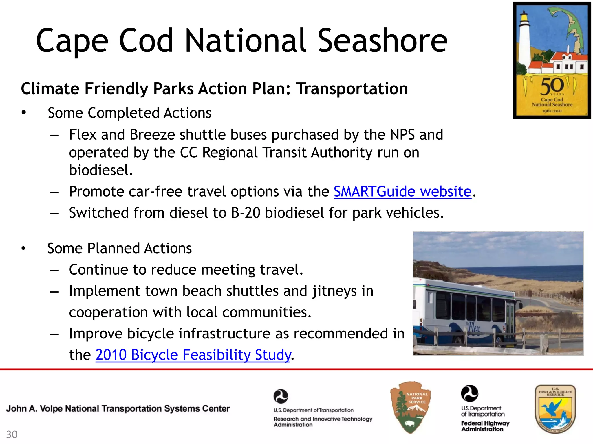 Cape Cod National Seashore
     Climate Friendly Parks Action Plan: Transportation
     • Some Completed Actions
         – Flex and Breeze shuttle buses purchased by the NPS and
           operated by the CC Regional Transit Authority run on
           biodiesel.
         – Promote car-free travel options via the SMARTGuide website.
         – Switched from diesel to B-20 biodiesel for park vehicles.

     •   Some Planned Actions
         – Continue to reduce meeting travel.
         – Implement town beach shuttles and jitneys in
            cooperation with local communities.
         – Improve bicycle infrastructure as recommended in
            the 2010 Bicycle Feasibility Study.




30
 