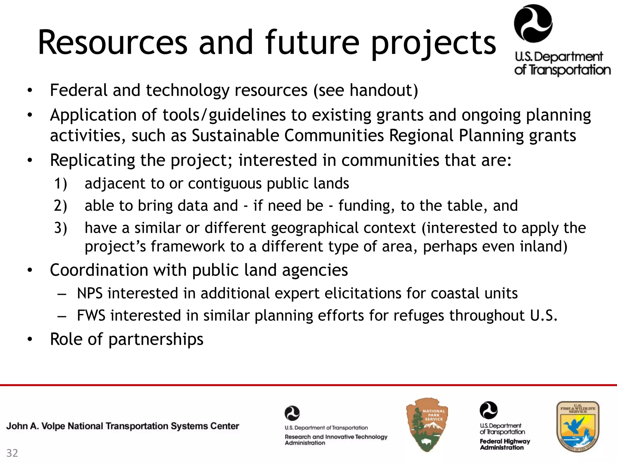 Resources and future projects
     • Federal and technology resources (see handout)
     • Application of tools/guidelines to existing grants and ongoing planning
       activities, such as Sustainable Communities Regional Planning grants
     • Replicating the project; interested in communities that are:
        1)   adjacent to or contiguous public lands
        2)   able to bring data and - if need be - funding, to the table, and
        3)   have a similar or different geographical context (interested to apply the
             project’s framework to a different type of area, perhaps even inland)
     • Coordination with public land agencies
        – NPS interested in additional expert elicitations for coastal units
        – FWS interested in similar planning efforts for refuges throughout U.S.
     • Role of partnerships




32
 