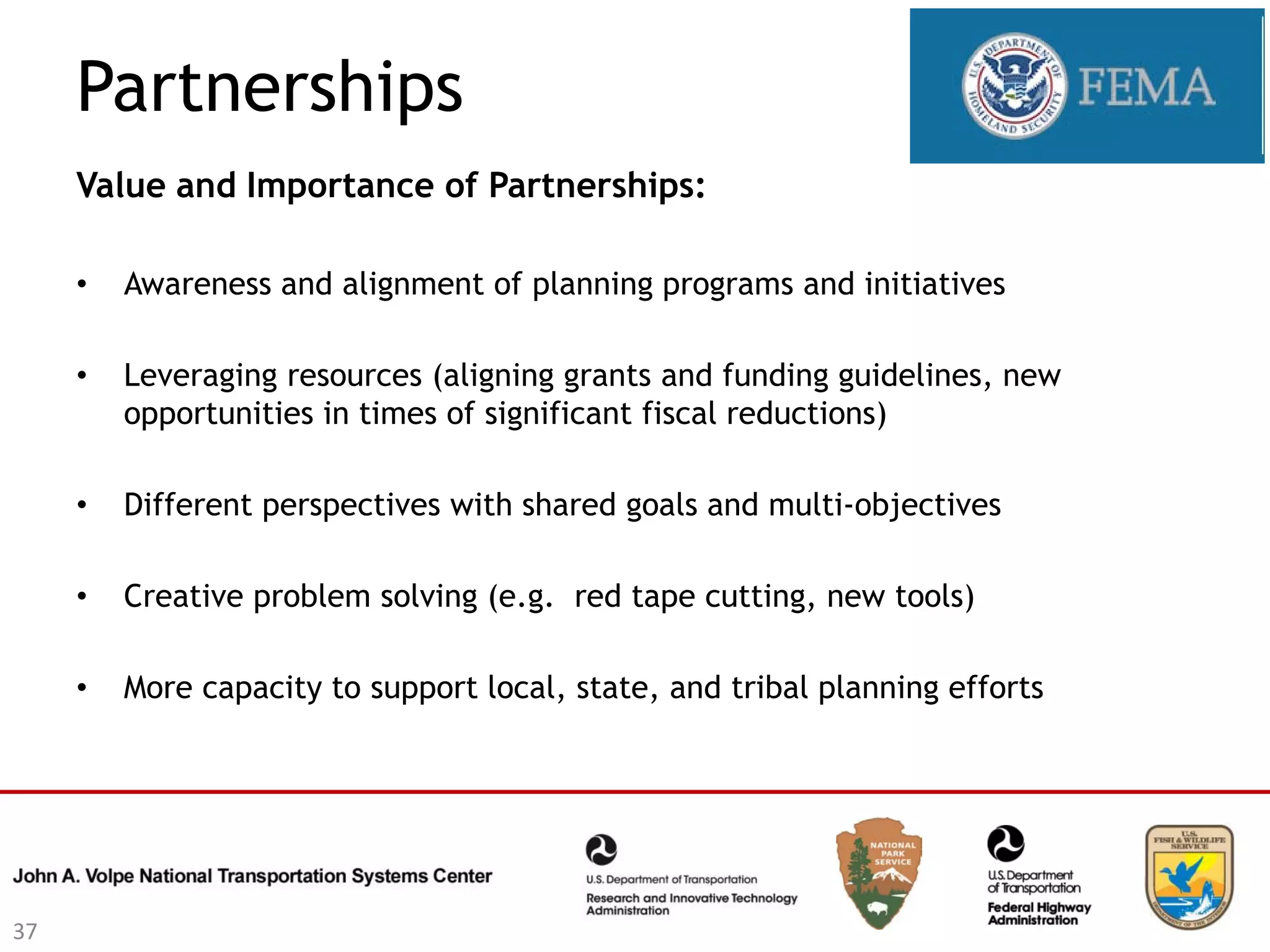 Partnerships
     Value and Importance of Partnerships:

     •   Awareness and alignment of planning programs and initiatives

     •   Leveraging resources (aligning grants and funding guidelines, new
         opportunities in times of significant fiscal reductions)

     •   Different perspectives with shared goals and multi-objectives

     •   Creative problem solving (e.g. red tape cutting, new tools)

     •   More capacity to support local, state, and tribal planning efforts




37
 