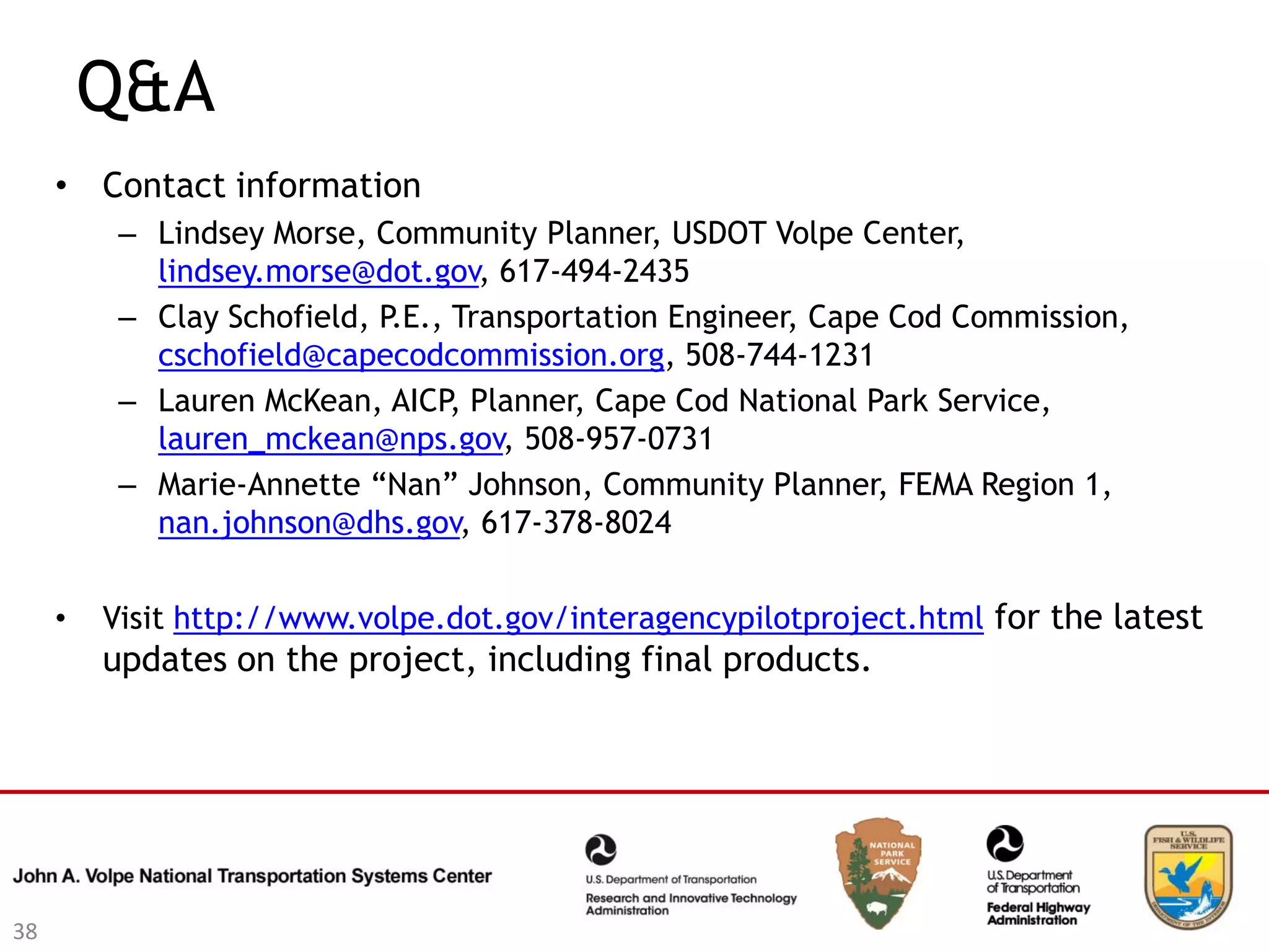 Q&A
     • Contact information
          – Lindsey Morse, Community Planner, USDOT Volpe Center,
            lindsey.morse@dot.gov, 617-494-2435
          – Clay Schofield, P.E., Transportation Engineer, Cape Cod Commission,
            cschofield@capecodcommission.org, 508-744-1231
          – Lauren McKean, AICP, Planner, Cape Cod National Park Service,
            lauren_mckean@nps.gov, 508-957-0731
          – Marie-Annette “Nan” Johnson, Community Planner, FEMA Region 1,
            nan.johnson@dhs.gov, 617-378-8024


     •   Visit http://www.volpe.dot.gov/interagencypilotproject.html for the latest
         updates on the project, including final products.




38
 