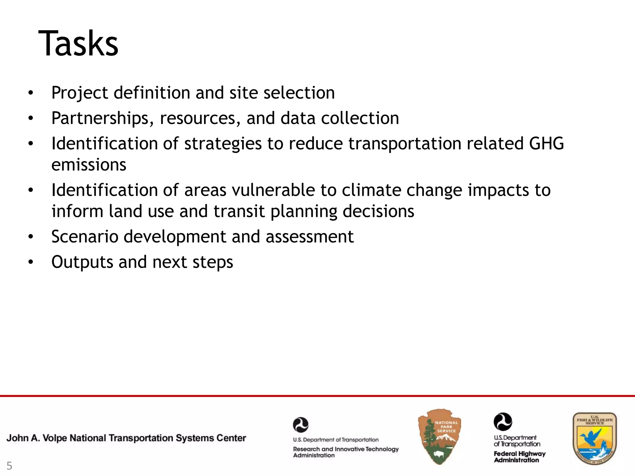 Tasks
    • Project definition and site selection
    • Partnerships, resources, and data collection
    • Identification of strategies to reduce transportation related GHG
      emissions
    • Identification of areas vulnerable to climate change impacts to
      inform land use and transit planning decisions
    • Scenario development and assessment
    • Outputs and next steps




5
 
