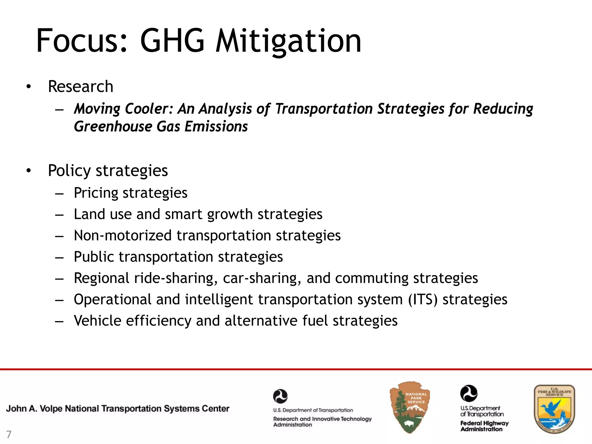Focus: GHG Mitigation
    • Research
       – Moving Cooler: An Analysis of Transportation Strategies for Reducing
         Greenhouse Gas Emissions


    • Policy strategies
       –   Pricing strategies
       –   Land use and smart growth strategies
       –   Non-motorized transportation strategies
       –   Public transportation strategies
       –   Regional ride-sharing, car-sharing, and commuting strategies
       –   Operational and intelligent transportation system (ITS) strategies
       –   Vehicle efficiency and alternative fuel strategies




7
 