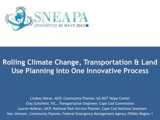 Rolling Climate Change, Transportation & Land
  Use Planning into One Innovative Process


              Lindsey Morse, AICP, Community Planner, US DOT Volpe Center
            Clay Schofield, P.E., Transportation Engineer, Cape Cod Commission
       Lauren McKean, AICP, National Park Service Planner, Cape Cod National Seashore
 Nan Johnson, Community Planner, Federal Emergency Management Agency (FEMA) Region 1
 