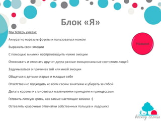 Блок «Я»
Мы теперь умеем:

Аккуратно нарезать фрукты и пользоваться ножом
                                                                           Навыки
Выражать свои эмоции

С помощью мимики воспроизводить чужие эмоции

Опознавать и отличать друг от друга разные эмоциональные состояния людей

Задумываться о причинах той или иной эмоции

Общаться с детьми старше и младше себя

Ответственно подходить ко всем своим занятиям и убирать за собой

Делать короны и становиться маленькими принцами и принцессами

Готовить липкую кровь, как самые настоящие химики :)

Оставлять красочные отпечатки собственных пальцев и ладошек)
 