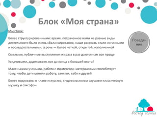 Блок «Моя страна»
Мы стали:

Более структурированными: время, потраченное нами на разные виды
                                                                          Поведе-
деятельности было очень сбалансированно, наши рассказы стали логичными      ние
и последовательными, а речь — более четкой, открытой, наполненной

Смелыми, публичные выступления из раза в раз даются нам все проще

Усидчивыми, доделываем все до конца с большей охотой

Маленькими учеными, работа с монтессори-материалами способствует
тому, чтобы дети ценили работу, занятия, себя и друзей

Более подкованы в плане искусства, с удовольствием слушаем классическую
музыку и саксофон
 