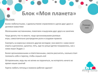 Блок «Моя планета»
Мы стали:

Более любопытными, с удовольствием справляемся о делах друг друга и
                                                                            Поведе-
делимся новостями                                                             ние
Маленькими наставниками, помогаем и выручаем друг друга на занятиях

Чаще делать что-то вместе, чаще организовываем ролевые
игры, самостоятельно распределяя роли и создавая правила

Смотреть на взрослых немного другим взглядом: они вместе с нами могут
играть в догонялки, щекотки, петь, идя по улице (детям понравилось, как с
ними играл Эндрю :)

Более организованными и ответственными, смогли рассчитать, сколько стоит
положить себе в тарелку, чтобы скушать всё

Осторожными, ведь мы не хотим ни пораниться, ни испортить ничего во
время наших занятий

Горячо любить пятницу и мамино рабочее здание!
 