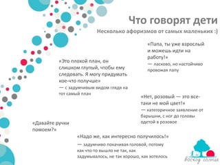 Что говорят дети
                           Несколько афоризмов от самых маленьких :)

                                                «Папа, ты уже взрослый
                                                и можешь идти на
                                                работу!»
          «Это плохой план, он
                                                — ласково, но настойчиво
          слишком глупый, чтобы ему             провожая папу
          следовать. Я могу придумать
          кое-что получше»
          — с задумчивым видом глядя на
          тот самый план
                                             «Нет, розовый — это все-
                                             таки не мой цвет!»
                                             — категоричное заявление от
                                             барышни, с ног до головы
«Давайте ручки                               одетой в розовое
помоем?»
                 «Надо же, как интересно получилось!»
                 — задумчиво покачивая головой, потому
                 как что-то вышло не так, как
                 задумывалось, не так хорошо, как хотелось
 