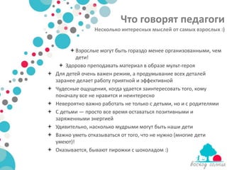 Что говорят педагоги
                  Несколько интересных мыслей от самых взрослых :)


           Взрослые могут быть гораздо менее организованными, чем
            дети!
      Здорово преподавать материал в образе мульт-героя
   Для детей очень важен режим, а продумывание всех деталей
    заранее делает работу приятной и эффективной
   Чудесные ощущения, когда удается заинтересовать того, кому
    поначалу все не нравится и неинтересно
   Невероятно важно работать не только с детьми, но и с родителями
   С детьми — просто все время оставаться позитивными и
    заряженными энергией
   Удивительно, насколько мудрыми могут быть наши дети
   Важно уметь отказываться от того, что не нужно (многие дети
    умеют)!
   Оказывается, бывают пирожки с шоколадом :)
 