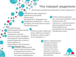 Что говорят родители
                               Несколько интересных мыслей от самых взрослых :)
                     «Прекрасная идея, прекрасная
                     возможность для детей!
                     Приветливые                         «Я была приятно удивлена
                     преподаватели, оборудованные        тем, как вы рассказываете такие
                     комфортные помещения — всё это      сложные вещи, как
                     для детей, это очень важно и нужно. «молекула», «национальность»
                     Спасибо большое!»                   простым, детским языком.
                                                         Теперь ребенок сам
Спасибо большое
                                                         рассказывает об этом друзьям.
организаторам! Дочка всегда   «Отличная идея, необычная Спасибо вам за всё».
была в отличном               опция. Ребенок в восторге!
настроении, получала          На работу к маме в садик —
полезные знания, приобрела    как на праздник! :) »
новых друзей. Увести ребенка
вечером удавалось не сразу :)                  «Дочка с удовольствием
Очень надеюсь на                               посещала занятия и
продолжение этого успешного                    каждый раз ждала
проекта в будущем году.                        наступления новой
         «Спасибо за интересный
         проект! Замечательные люди            пятницы! Это очень
         и занимательные темы. Я               хорошее и полезное
         была бы очень рада, если бы           времяпрепровождение
         этот проект продолжился».             для ребенка».
 