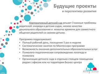 Будущие проекты
                                и перспектива развития


       Корпоративный детский сад решает 3 важные проблемы
родителей: очереди в детских садах, низкое качество
дошкольного образования и нехватка времени для совместного
общения родителей со своими детьми.

Программа подразумевает:
• Полный рабочий день, посещение 5 раз в неделю
• Систематические занятия по Монтессори-программе
• Возможность оказания дополнительных образовательных услуг
• Психолого-педагогическое сопровождение логопеда и
  психолога
• Организация детского сада в отдельно стоящем помещении
  рядом с офисом или на территории бизнес-центра
 