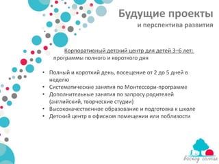 Будущие проекты
                                 и перспектива развития


       Корпоративный детский центр для детей 3–6 лет:
   программы полного и короткого дня

• Полный и короткий день, посещение от 2 до 5 дней в
  неделю
• Систематические занятия по Монтессори-программе
• Дополнительные занятия по запросу родителей
  (английский, творческие студии)
• Высококачественное образование и подготовка к школе
• Детский центр в офисном помещении или поблизости
 