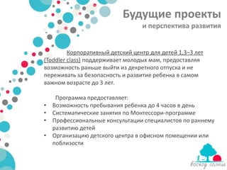 Будущие проекты
                                  и перспектива развития


         Корпоративный детский центр для детей 1,3–3 лет
(Toddler class) поддерживает молодых мам, предоставляя
возможность раньше выйти из декретного отпуска и не
переживать за безопасность и развитие ребенка в самом
важном возрасте до 3 лет.

     Программа предоставляет:
•   Возможность пребывания ребенка до 4 часов в день
•   Систематические занятия по Монтессори-программе
•   Профессиональные консультации специалистов по раннему
    развитию детей
•   Организацию детского центра в офисном помещении или
    поблизости
 